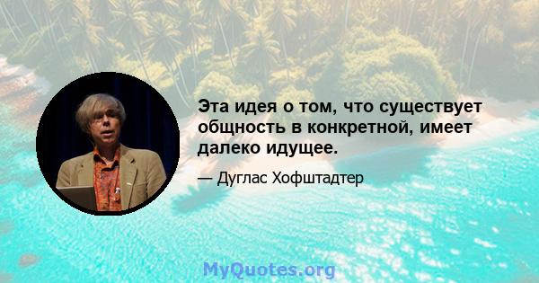 Эта идея о том, что существует общность в конкретной, имеет далеко идущее.