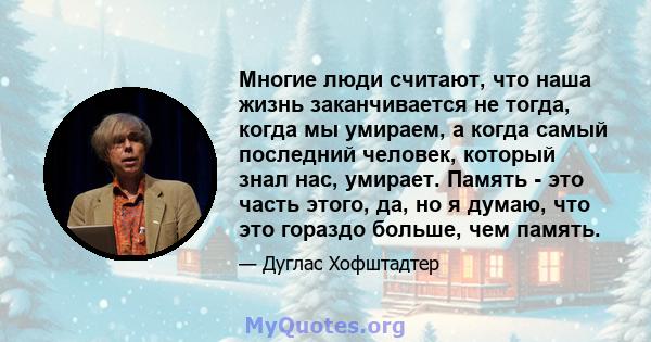 Многие люди считают, что наша жизнь заканчивается не тогда, когда мы умираем, а когда самый последний человек, который знал нас, умирает. Память - это часть этого, да, но я думаю, что это гораздо больше, чем память.