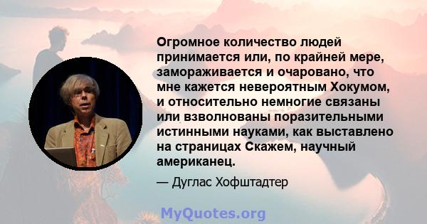 Огромное количество людей принимается или, по крайней мере, замораживается и очаровано, что мне кажется невероятным Хокумом, и относительно немногие связаны или взволнованы поразительными истинными науками, как