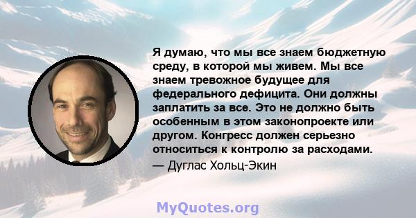 Я думаю, что мы все знаем бюджетную среду, в которой мы живем. Мы все знаем тревожное будущее для федерального дефицита. Они должны заплатить за все. Это не должно быть особенным в этом законопроекте или другом.