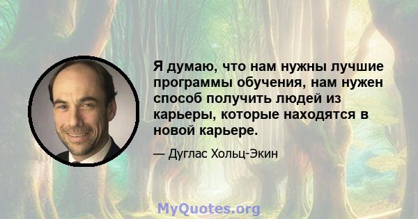 Я думаю, что нам нужны лучшие программы обучения, нам нужен способ получить людей из карьеры, которые находятся в новой карьере.