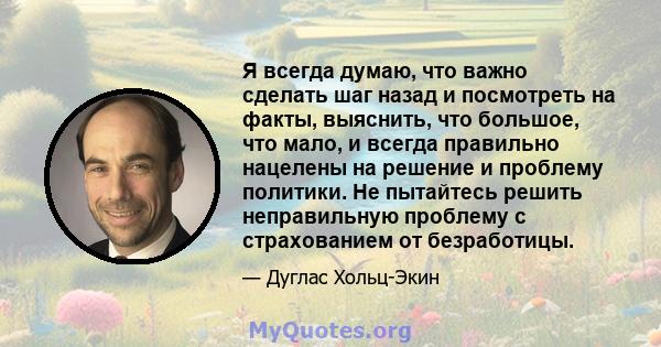 Я всегда думаю, что важно сделать шаг назад и посмотреть на факты, выяснить, что большое, что мало, и всегда правильно нацелены на решение и проблему политики. Не пытайтесь решить неправильную проблему с страхованием от 