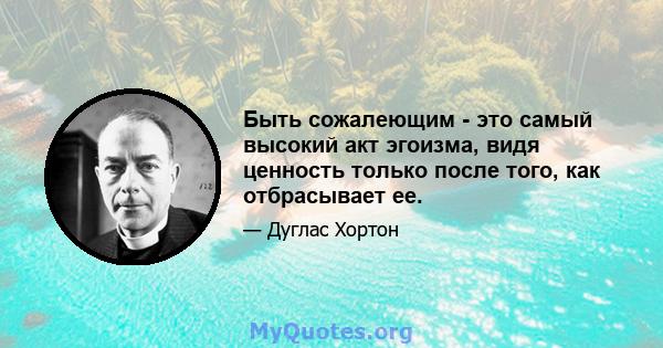 Быть сожалеющим - это самый высокий акт эгоизма, видя ценность только после того, как отбрасывает ее.