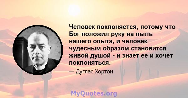 Человек поклоняется, потому что Бог положил руку на пыль нашего опыта, и человек чудесным образом становится живой душой - и знает ее и хочет поклоняться.