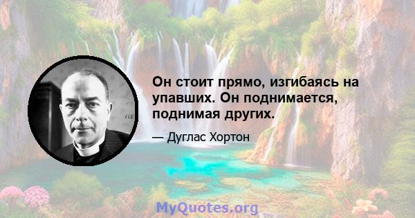 Он стоит прямо, изгибаясь на упавших. Он поднимается, поднимая других.