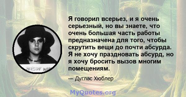 Я говорил всерьез, и я очень серьезный, но вы знаете, что очень большая часть работы предназначена для того, чтобы скрутить вещи до почти абсурда. Я не хочу праздновать абсурд, но я хочу бросить вызов многим помещениям.