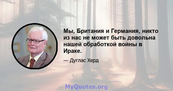 Мы, Британия и Германия, никто из нас не может быть довольна нашей обработкой войны в Ираке.