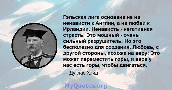 Гэльская лига основана не на ненависти к Англии, а на любви к Ирландии. Ненависть - негативная страсть; Это мощный - очень сильный разрушитель; Но это бесполезно для создания. Любовь, с другой стороны, похожа на веру;