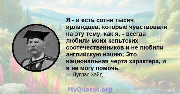 Я - и есть сотни тысяч ирландцев, которые чувствовали на эту тему, как я, - всегда любили моих кельтских соотечественников и не любили английскую нацию; Это национальная черта характера, и я не могу помочь.