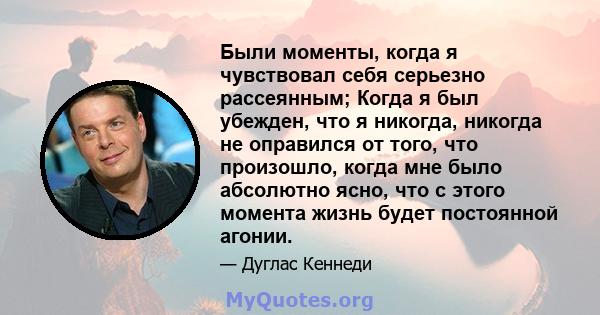 Были моменты, когда я чувствовал себя серьезно рассеянным; Когда я был убежден, что я никогда, никогда не оправился от того, что произошло, когда мне было абсолютно ясно, что с этого момента жизнь будет постоянной