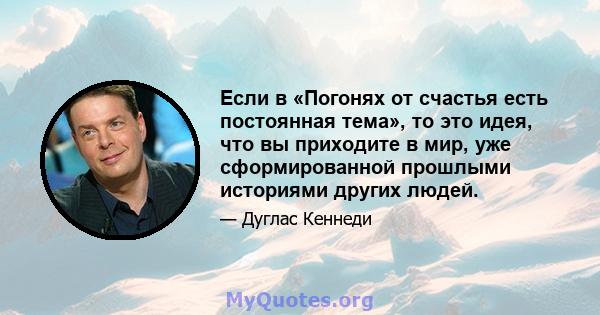 Если в «Погонях от счастья есть постоянная тема», то это идея, что вы приходите в мир, уже сформированной прошлыми историями других людей.