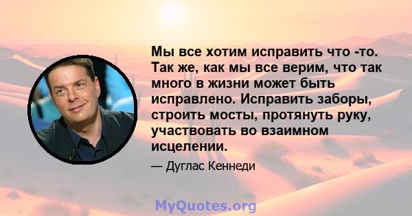 Мы все хотим исправить что -то. Так же, как мы все верим, что так много в жизни может быть исправлено. Исправить заборы, строить мосты, протянуть руку, участвовать во взаимном исцелении.