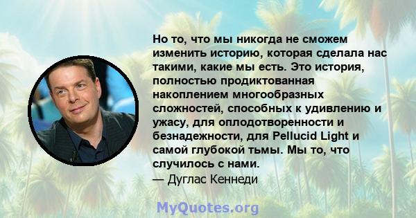 Но то, что мы никогда не сможем изменить историю, которая сделала нас такими, какие мы есть. Это история, полностью продиктованная накоплением многообразных сложностей, способных к удивлению и ужасу, для