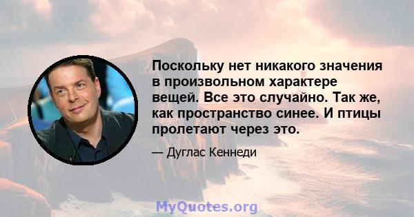 Поскольку нет никакого значения в произвольном характере вещей. Все это случайно. Так же, как пространство синее. И птицы пролетают через это.