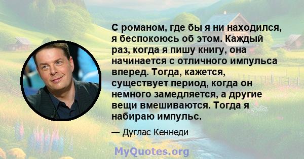 С романом, где бы я ни находился, я беспокоюсь об этом. Каждый раз, когда я пишу книгу, она начинается с отличного импульса вперед. Тогда, кажется, существует период, когда он немного замедляется, а другие вещи