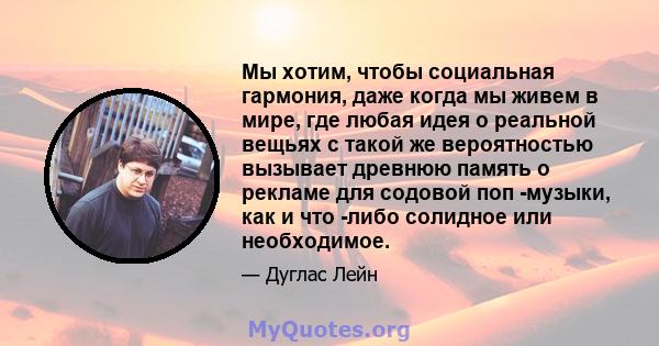 Мы хотим, чтобы социальная гармония, даже когда мы живем в мире, где любая идея о реальной вещьях с такой же вероятностью вызывает древнюю память о рекламе для содовой поп -музыки, как и что -либо солидное или