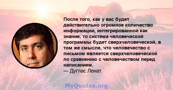 После того, как у вас будет действительно огромное количество информации, интегрированной как знание, то система человеческой программы будет сверхчеловеческой, в том же смысле, что человечество с письмом является