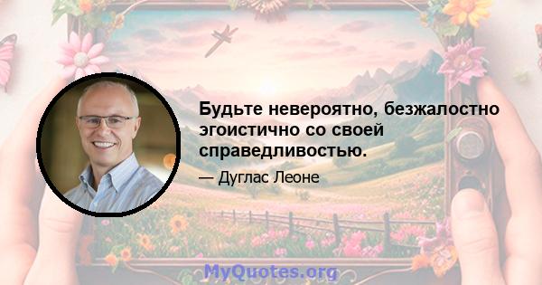 Будьте невероятно, безжалостно эгоистично со своей справедливостью.