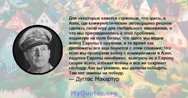 Для некоторых кажется странным, что здесь, в Азии, где коммунистические заговорщики решили сделать свою игру для глобального завоевания, и что мы присоединились к этой проблеме, поднятую на поле битвы; что здесь мы