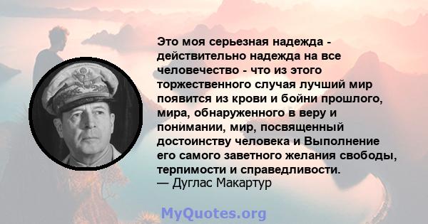 Это моя серьезная надежда - действительно надежда на все человечество - что из этого торжественного случая лучший мир появится из крови и бойни прошлого, мира, обнаруженного в веру и понимании, мир, посвященный