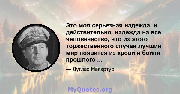 Это моя серьезная надежда, и, действительно, надежда на все человечество, что из этого торжественного случая лучший мир появится из крови и бойни прошлого ...