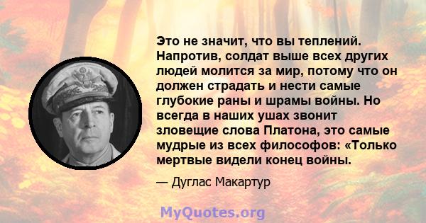 Это не значит, что вы теплений. Напротив, солдат выше всех других людей молится за мир, потому что он должен страдать и нести самые глубокие раны и шрамы войны. Но всегда в наших ушах звонит зловещие слова Платона, это