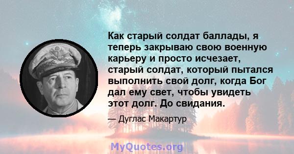 Как старый солдат баллады, я теперь закрываю свою военную карьеру и просто исчезает, старый солдат, который пытался выполнить свой долг, когда Бог дал ему свет, чтобы увидеть этот долг. До свидания.