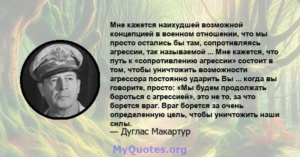 Мне кажется наихудшей возможной концепцией в военном отношении, что мы просто остались бы там, сопротивляясь агрессии, так называемой ... Мне кажется, что путь к «сопротивлению агрессии» состоит в том, чтобы уничтожить