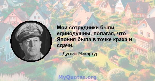 Мои сотрудники были единодушны, полагая, что Япония была в точке краха и сдачи.