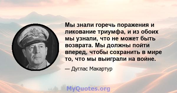 Мы знали горечь поражения и ликование триумфа, и из обоих мы узнали, что не может быть возврата. Мы должны пойти вперед, чтобы сохранить в мире то, что мы выиграли на войне.