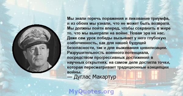 Мы знали горечь поражения и ликование триумфа, и из обоих мы узнали, что не может быть возврата. Мы должны пойти вперед, чтобы сохранить в мире то, что мы выиграли на войне. Новая эра на нас. Даже сам урок победы