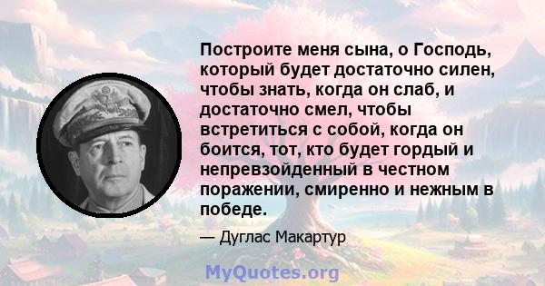 Построите меня сына, о Господь, который будет достаточно силен, чтобы знать, когда он слаб, и достаточно смел, чтобы встретиться с собой, когда он боится, тот, кто будет гордый и непревзойденный в честном поражении,