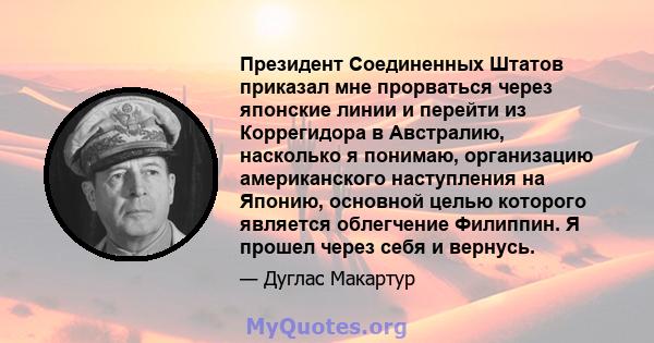 Президент Соединенных Штатов приказал мне прорваться через японские линии и перейти из Коррегидора в Австралию, насколько я понимаю, организацию американского наступления на Японию, основной целью которого является