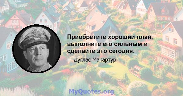 Приобретите хороший план, выполните его сильным и сделайте это сегодня.