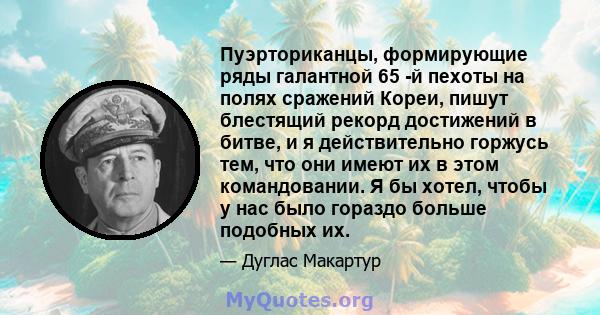 Пуэрториканцы, формирующие ряды галантной 65 -й пехоты на полях сражений Кореи, пишут блестящий рекорд достижений в битве, и я действительно горжусь тем, что они имеют их в этом командовании. Я бы хотел, чтобы у нас