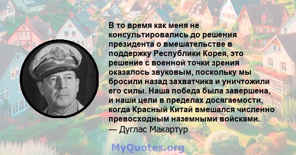 В то время как меня не консультировались до решения президента о вмешательстве в поддержку Республики Корея, это решение с военной точки зрения оказалось звуковым, поскольку мы бросили назад захватчика и уничтожили его