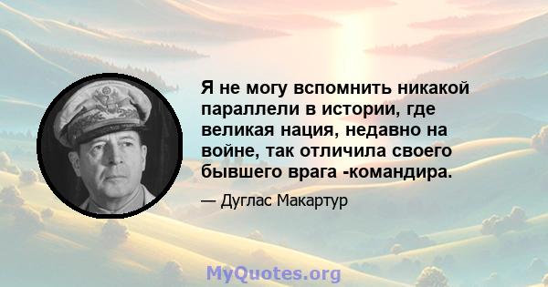 Я не могу вспомнить никакой параллели в истории, где великая нация, недавно на войне, так отличила своего бывшего врага -командира.