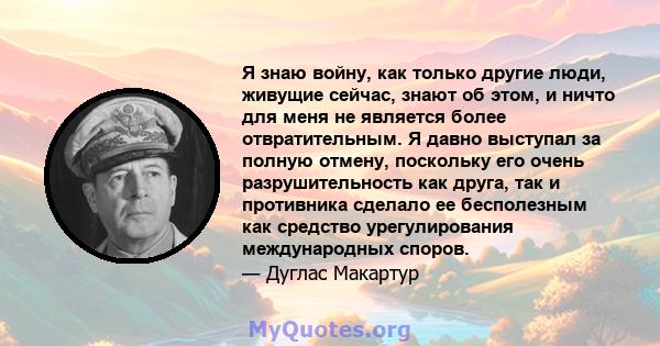 Я знаю войну, как только другие люди, живущие сейчас, знают об этом, и ничто для меня не является более отвратительным. Я давно выступал за полную отмену, поскольку его очень разрушительность как друга, так и противника 