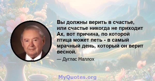 Вы должны верить в счастье, или счастье никогда не приходит Ах, вот причина, по которой птица может петь - в самый мрачный день, который он верит весной.