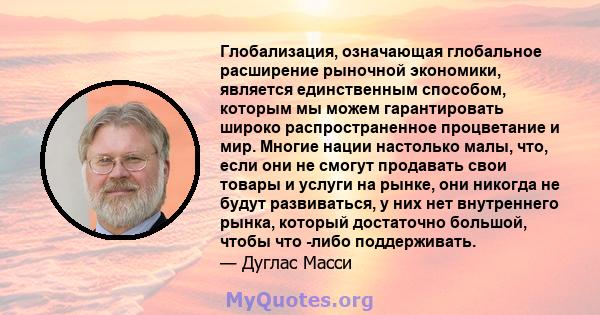 Глобализация, означающая глобальное расширение рыночной экономики, является единственным способом, которым мы можем гарантировать широко распространенное процветание и мир. Многие нации настолько малы, что, если они не