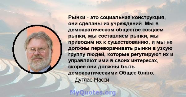 Рынки - это социальная конструкция, они сделаны из учреждений. Мы в демократическом обществе создаем рынки, мы составляем рынки, мы приводим их к существованию, и мы не должны переворачивать рынки в узкую группу людей,