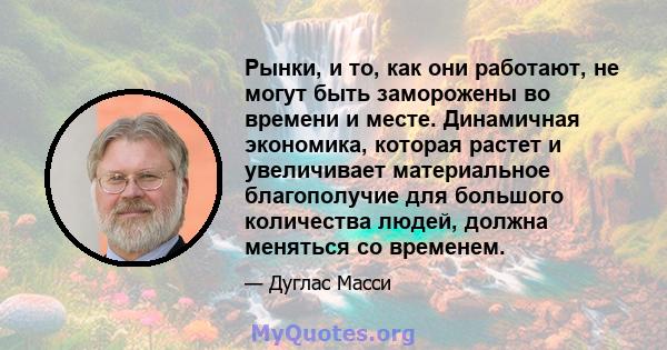 Рынки, и то, как они работают, не могут быть заморожены во времени и месте. Динамичная экономика, которая растет и увеличивает материальное благополучие для большого количества людей, должна меняться со временем.