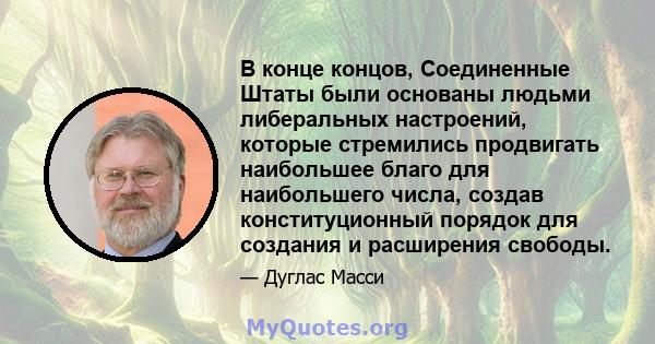 В конце концов, Соединенные Штаты были основаны людьми либеральных настроений, которые стремились продвигать наибольшее благо для наибольшего числа, создав конституционный порядок для создания и расширения свободы.