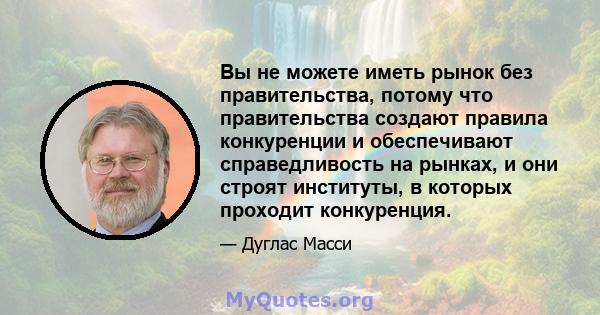 Вы не можете иметь рынок без правительства, потому что правительства создают правила конкуренции и обеспечивают справедливость на рынках, и они строят институты, в которых проходит конкуренция.