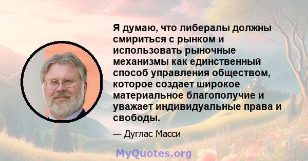 Я думаю, что либералы должны смириться с рынком и использовать рыночные механизмы как единственный способ управления обществом, которое создает широкое материальное благополучие и уважает индивидуальные права и свободы.