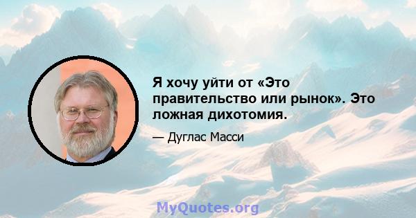 Я хочу уйти от «Это правительство или рынок». Это ложная дихотомия.