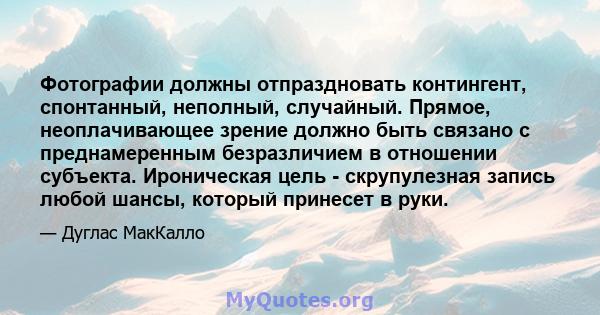 Фотографии должны отпраздновать контингент, спонтанный, неполный, случайный. Прямое, неоплачивающее зрение должно быть связано с преднамеренным безразличием в отношении субъекта. Ироническая цель - скрупулезная запись