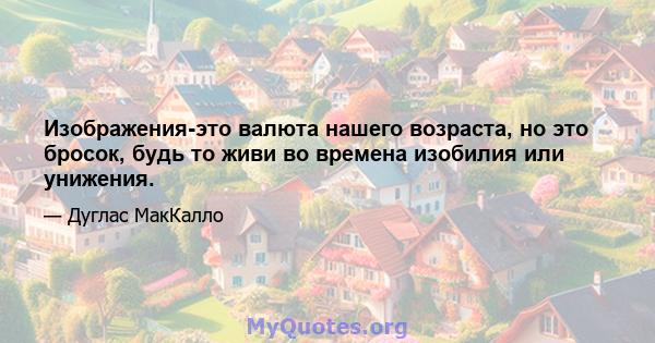 Изображения-это валюта нашего возраста, но это бросок, будь то живи во времена изобилия или унижения.