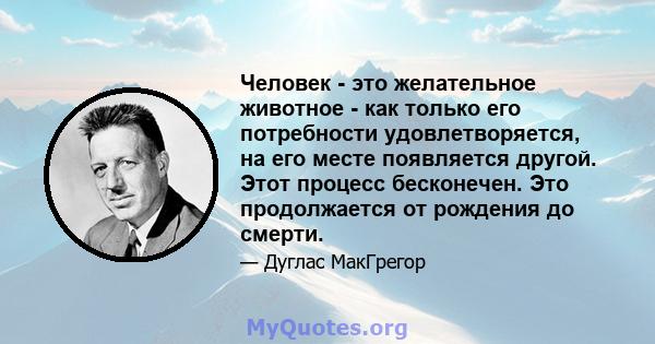 Человек - это желательное животное - как только его потребности удовлетворяется, на его месте появляется другой. Этот процесс бесконечен. Это продолжается от рождения до смерти.