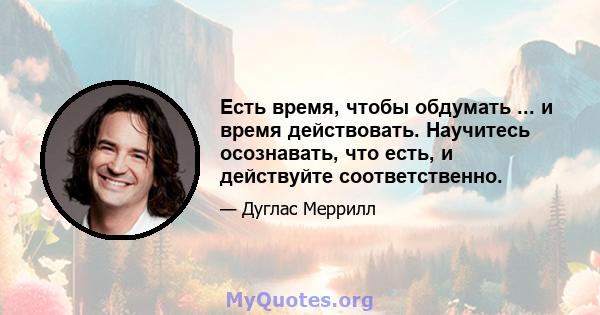 Есть время, чтобы обдумать ... и время действовать. Научитесь осознавать, что есть, и действуйте соответственно.